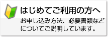 初めてご利用の方へ　お申し込み方法、必要書類などについてご説明しています。